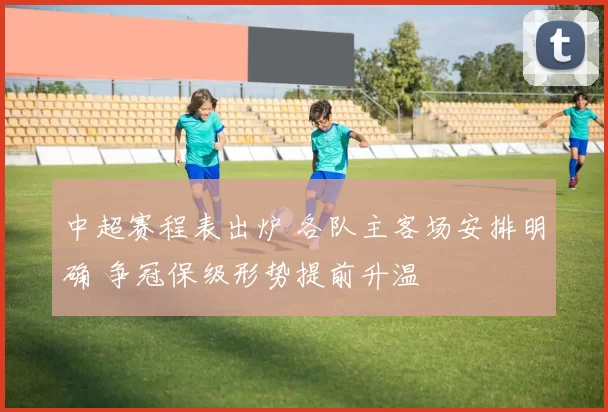 中超赛程表出炉 各队主客场安排明确 争冠保级形势提前升温