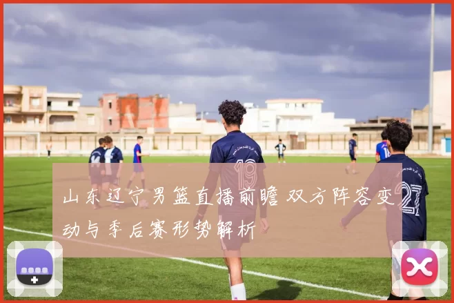山东辽宁男篮直播前瞻 双方阵容变动与季后赛形势解析