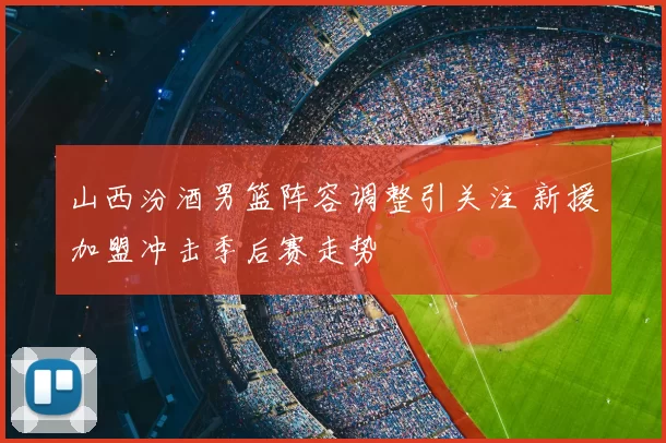 山西汾酒男篮阵容调整引关注 新援加盟冲击季后赛走势