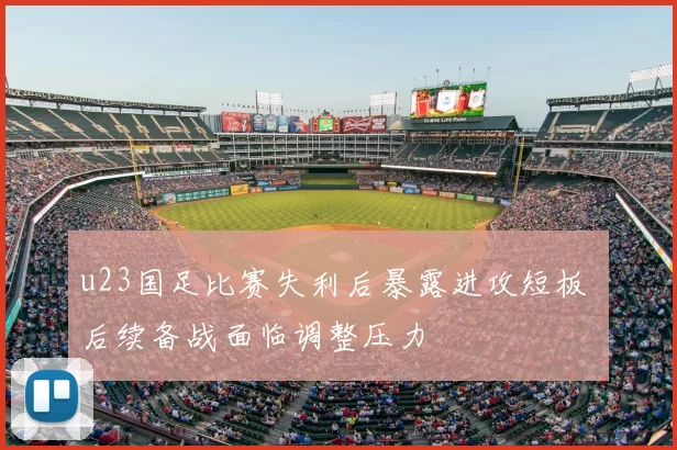 u23国足比赛失利后暴露进攻短板 后续备战面临调整压力