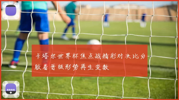 卡塔尔世界杯焦点战精彩对决比分胶着晋级形势再生变数