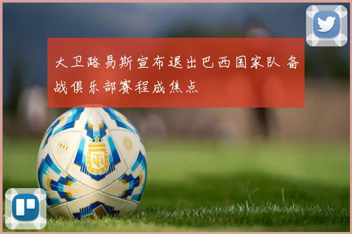大卫路易斯宣布退出巴西国家队 备战俱乐部赛程成焦点