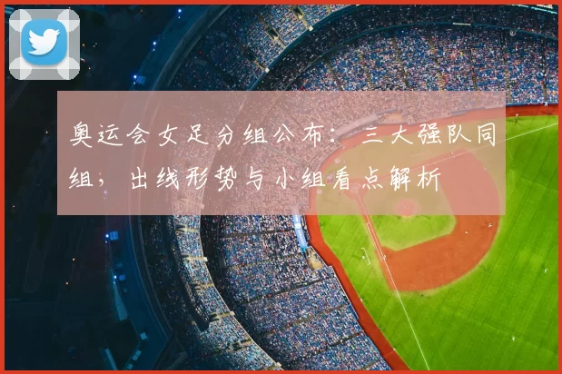 奥运会女足分组公布：三大强队同组，出线形势与小组看点解析
