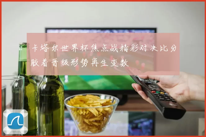 卡塔尔世界杯焦点战精彩对决比分胶着晋级形势再生变数