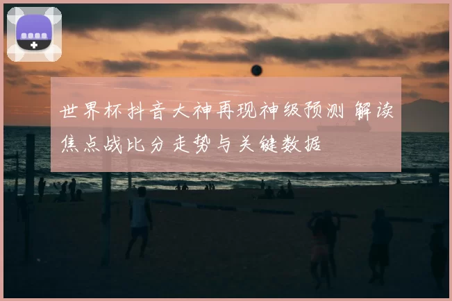 世界杯抖音大神再现神级预测 解读焦点战比分走势与关键数据