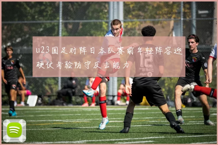 u23国足对阵日本队赛前年轻阵容迎硬仗考验防守反击能力
