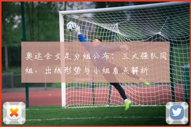 奥运会女足分组公布：三大强队同组，出线形势与小组看点解析