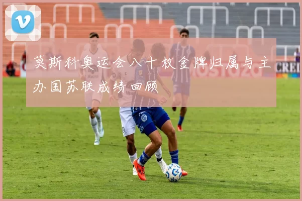 莫斯科奥运会八十枚金牌归属与主办国苏联成绩回顾