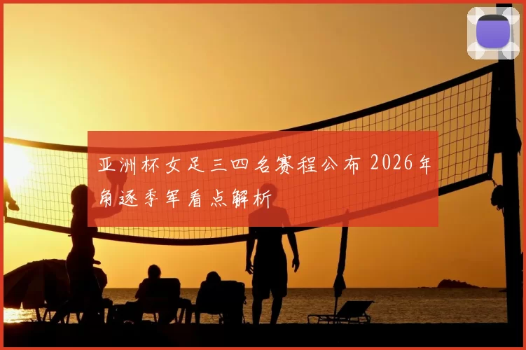 亚洲杯女足三四名赛程公布 2026年角逐季军看点解析