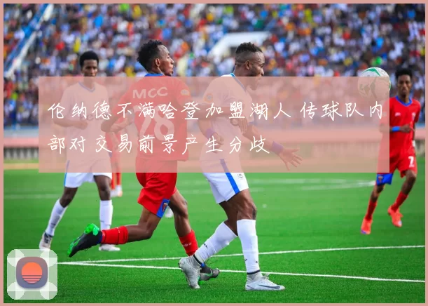 伦纳德不满哈登加盟湖人 传球队内部对交易前景产生分歧