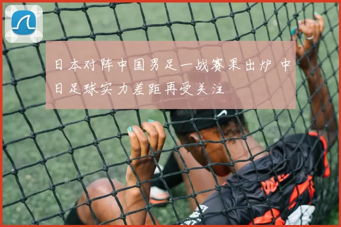 日本对阵中国男足一战赛果出炉 中日足球实力差距再受关注