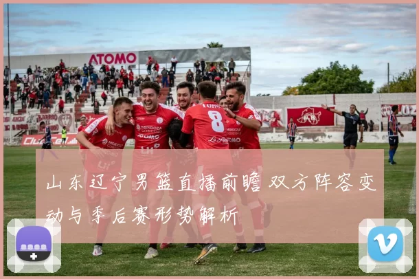 山东辽宁男篮直播前瞻 双方阵容变动与季后赛形势解析