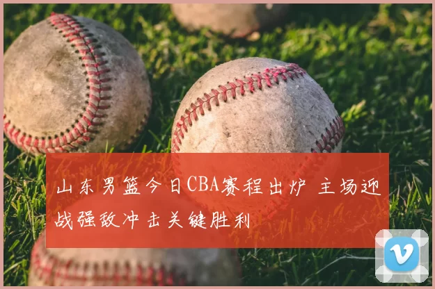 山东男篮今日CBA赛程出炉 主场迎战强敌冲击关键胜利