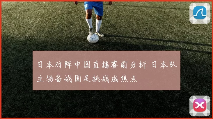 日本对阵中国直播赛前分析 日本队主场备战国足挑战成焦点