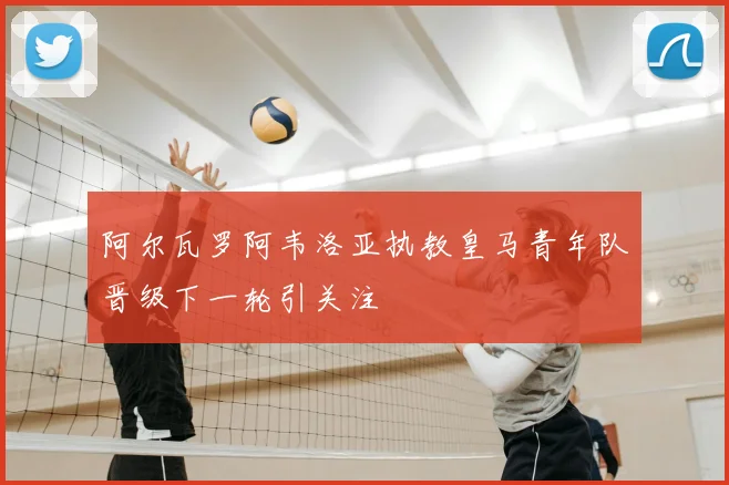 阿尔瓦罗阿韦洛亚执教皇马青年队晋级下一轮引关注