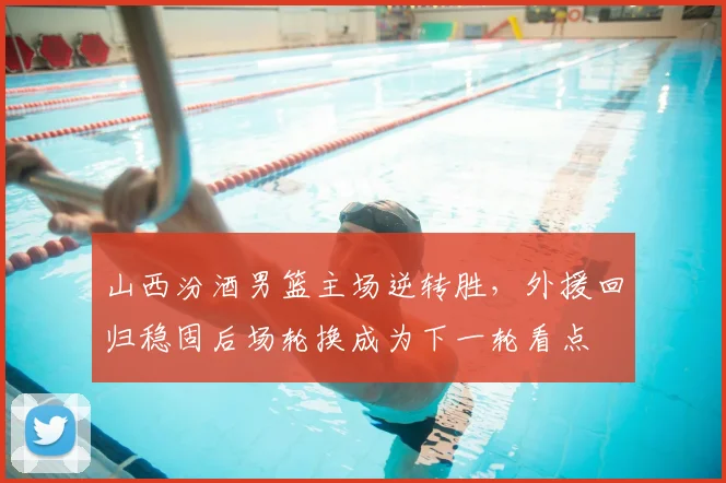 山西汾酒男篮主场逆转胜，外援回归稳固后场轮换成为下一轮看点