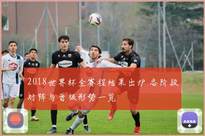 2018世界杯全赛程结果出炉 各阶段对阵与晋级形势一览