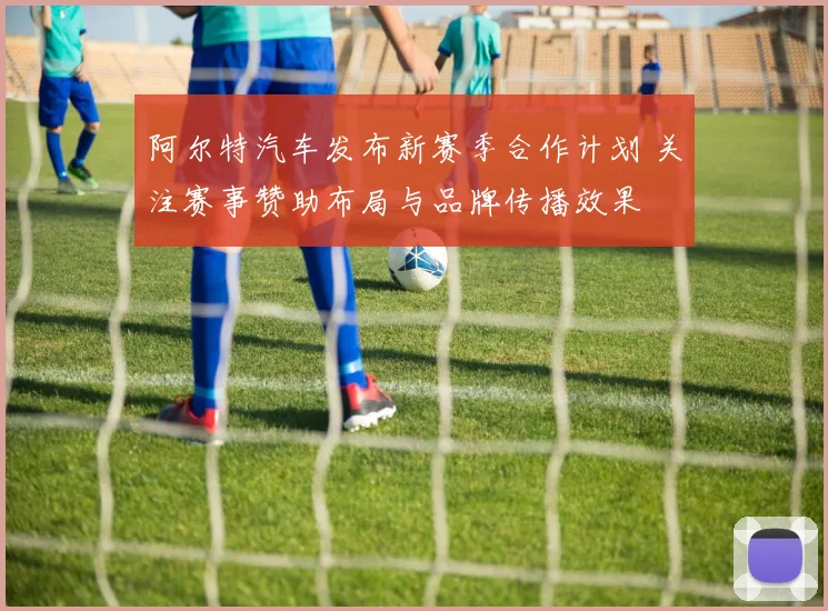 阿尔特汽车发布新赛季合作计划 关注赛事赞助布局与品牌传播效果