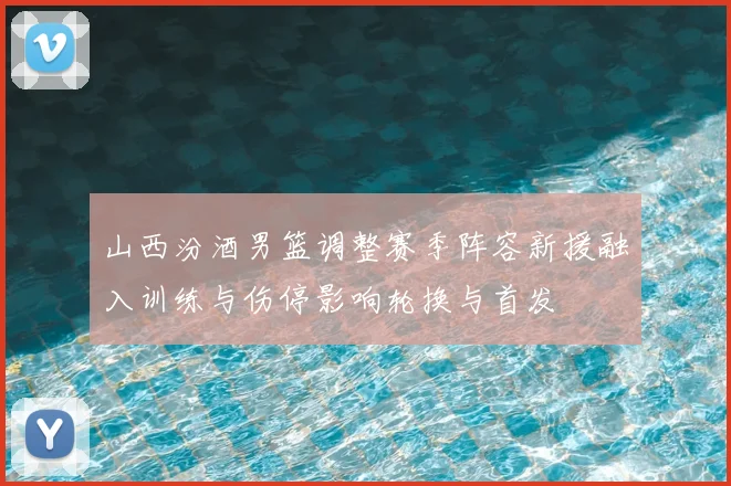 山西汾酒男篮调整赛季阵容新援融入训练与伤停影响轮换与首发