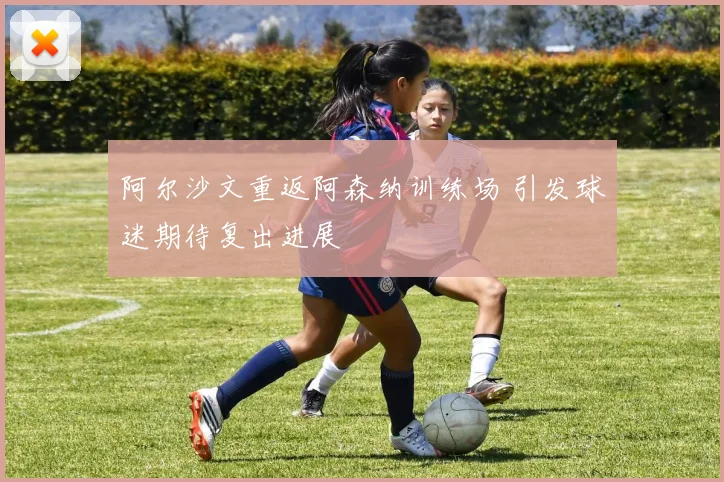 阿尔沙文重返阿森纳训练场 引发球迷期待复出进展