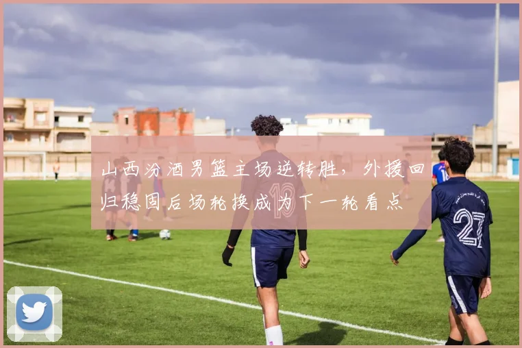 山西汾酒男篮主场逆转胜，外援回归稳固后场轮换成为下一轮看点