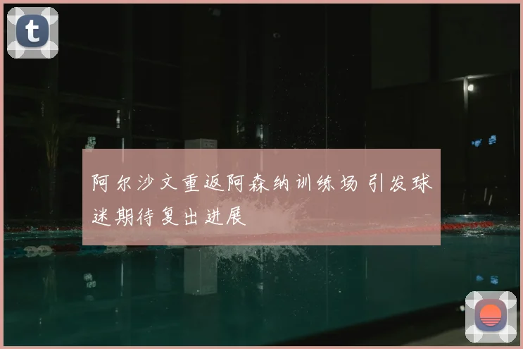 阿尔沙文重返阿森纳训练场 引发球迷期待复出进展