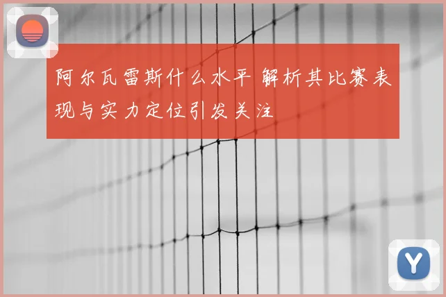 阿尔瓦雷斯什么水平 解析其比赛表现与实力定位引发关注